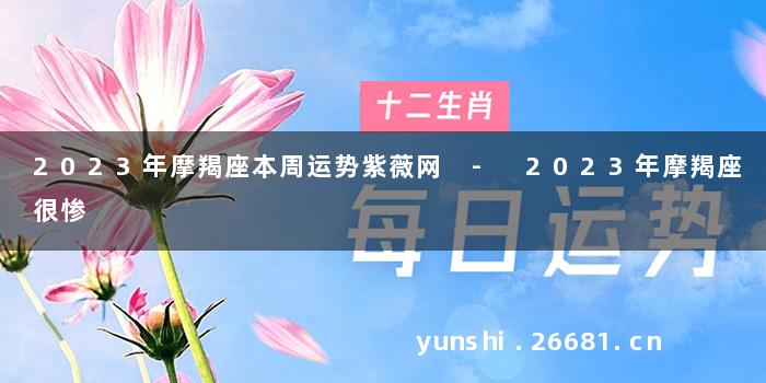 2023年摩羯座本周运势紫薇网 - 2023年摩羯座很惨